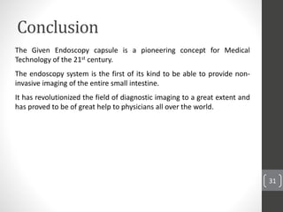 Conclusion
31
The Given Endoscopy capsule is a pioneering concept for Medical
Technology of the 21st century.
The endoscopy system is the first of its kind to be able to provide non-
invasive imaging of the entire small intestine.
It has revolutionized the field of diagnostic imaging to a great extent and
has proved to be of great help to physicians all over the world.
 