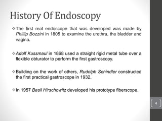 History Of Endoscopy
The first real endoscope that was developed was made by
Phillip Bozzini in 1805 to examine the urethra, the bladder and
vagina.
Adolf Kussmaul in 1868 used a straight rigid metal tube over a
flexible obturator to perform the first gastroscopy.
Building on the work of others, Rudolph Schindler constructed
the first practical gastroscope in 1932.
In 1957 Basil Hirschowitz developed his prototype fiberscope.
4
 