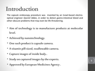 Introduction
The capsule endoscopy procedure was invented by an Israel-based electro-
optical engineer Gavriel Iddan, in order to detect gastro-intestinal bleed and
other obscure problems that may even be life threatening.
• Aim of technology is to manufacture products at molecular
level.
• Achievedby nanotechnology.
• Onesuch product is capsule camera.
• A vitamin pill-sized, swallowable camera.
• Capture images of inside body..
• Study oncaptured images bythe experts.
• Approvedby European Medicines Agency .
6
 