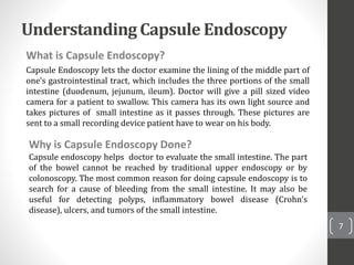 Understanding Capsule Endoscopy
What is Capsule Endoscopy?
Capsule Endoscopy lets the doctor examine the lining of the middle part of
one’s gastrointestinal tract, which includes the three portions of the small
intestine (duodenum, jejunum, ileum). Doctor will give a pill sized video
camera for a patient to swallow. This camera has its own light source and
takes pictures of small intestine as it passes through. These pictures are
sent to a small recording device patient have to wear on his body.
7
Why is Capsule Endoscopy Done?
Capsule endoscopy helps doctor to evaluate the small intestine. The part
of the bowel cannot be reached by traditional upper endoscopy or by
colonoscopy. The most common reason for doing capsule endoscopy is to
search for a cause of bleeding from the small intestine. It may also be
useful for detecting polyps, inflammatory bowel disease (Crohn’s
disease), ulcers, and tumors of the small intestine.
 