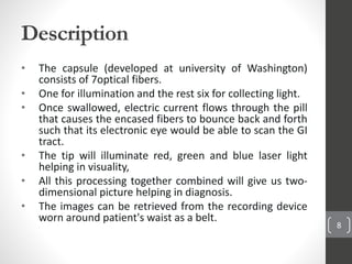 Description
• The capsule (developed at university of Washington)
consists of 7optical fibers.
• One for illumination and the rest six for collecting light.
• Once swallowed, electric current flows through the pill
that causes the encased fibers to bounce back and forth
such that its electronic eye would be able to scan the GI
tract.
• The tip will illuminate red, green and blue laser light
helping in visuality,
• All this processing together combined will give us two-
dimensional picture helping in diagnosis.
• The images can be retrieved from the recording device
worn around patient's waist as a belt.
8
 