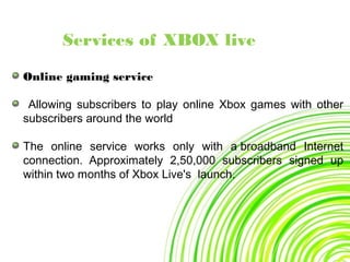 Services of XBOX live
Online gaming service
Allowing subscribers to play online Xbox games with other
subscribers around the world
The online service works only with a broadband Internet
connection. Approximately 2,50,000 subscribers signed up
within two months of Xbox Live's launch.
 