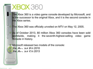 The Xbox 360 is a video game console developed by Microsoft, and
is the successor to the original Xbox, and it is the second console in
the Xbox series.
The Xbox 360 was officially unveiled on MTV on May 12, 2005.
As of October 2013, 80 million Xbox 360 consoles have been sold
worldwide, making it the seventh-highest-selling video game
console in history.
Microsoft released two models of the console:
the Xbo x 36 0 S in 2010
the Xbo x 36 0 E in 2013
 