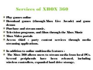 Services of XBOX 360
Play games online
Download games (through Xbox Live Arcade) and game
demos
Purchase and stream music,
Television programs, and films through the Xbox Music
Xbox Video portals
Access third - party content services through media
streaming applications.
In addition to online multimedia features -
The Xbox 360 allows users to stream media from local PCs.
Several peripherals have been released, including
wireless controllers, expanded hard drive storage.
 