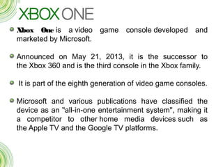 Xbox One is a video game console developed and
marketed by Microsoft.
Announced on May 21, 2013, it is the successor to
the Xbox 360 and is the third console in the Xbox family.
 It is part of the eighth generation of video game consoles.
Microsoft and various publications have classified the
device as an "all-in-one entertainment system", making it
a competitor to other home media devices such as
the Apple TV and the Google TV platforms.
 