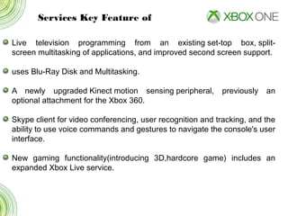 Services Key Feature of
Live television programming from an existing set-top box, split-
screen multitasking of applications, and improved second screen support.
uses Blu-Ray Disk and Multitasking.
A newly upgraded Kinect motion sensing peripheral, previously an
optional attachment for the Xbox 360.
Skype client for video conferencing, user recognition and tracking, and the
ability to use voice commands and gestures to navigate the console's user
interface.
New gaming functionality(introducing 3D,hardcore game) includes an
expanded Xbox Live service.
 
 