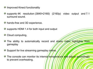 Improved Kinect functionality
supports 4K resolution (3840×2160) (2160p) video output and 7.1
surround sound.
hands-free and 3D experience.
supports HDMI 1.4 for both input and output
Cloud computing,
The ability to automatically record and share video highlights from
gameplay
Support for live streaming gameplay online.
The console can monitor its internal temperature and adjust accordingly
to prevent overheating.
 