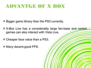 Bigger game library than the PS3 currently.
X-Box Live has a considerably large fan-base and certain
games can also interact with Vista Live.
Cheaper face value than a PS3.
Many decent-good FPS.
ADVANTGE OF X BOX
 