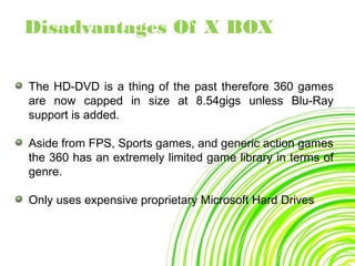 The HD-DVD is a thing of the past therefore 360 games
are now capped in size at 8.54gigs unless Blu-Ray
support is added.
Aside from FPS, Sports games, and generic action games
the 360 has an extremely limited game library in terms of
genre.
Only uses expensive proprietary Microsoft Hard Drives
Disadvantages Of X BOX
 