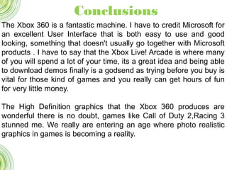 The Xbox 360 is a fantastic machine. I have to credit Microsoft for
an excellent User Interface that is both easy to use and good
looking, something that doesn't usually go together with Microsoft
products . I have to say that the Xbox Live! Arcade is where many
of you will spend a lot of your time, its a great idea and being able
to download demos finally is a godsend as trying before you buy is
vital for those kind of games and you really can get hours of fun
for very little money.
The High Definition graphics that the Xbox 360 produces are
wonderful there is no doubt, games like Call of Duty 2,Racing 3
stunned me. We really are entering an age where photo realistic
graphics in games is becoming a reality.
Conclusions
 