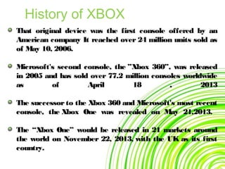 That original device was the first console offered by an
American company It reached over 24 million units sold as
of May 10, 2006.
Microsoft's second console, the ”Xbox 360”, was released
in 2005 and has sold over 77.2 million consoles worldwide
as of April 18 , 2013
The successor to the Xbox 360 and Microsoft's most recent
console, the Xbox One was revealed on May 21,2013.
The “Xbox One” would be released in 21 markets around
the world on November 22, 2013, with the UK as its first
country.
History of XBOX
 