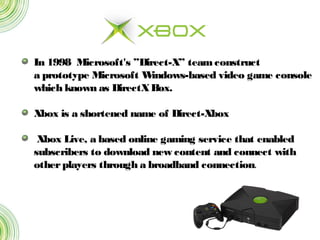 In 1998  Microsoft's ”Direct-X” teamconstruct
a prototype Microsoft Windows-based video game console
which known as DirectXBox.
Xbox is a shortened name of Direct-Xbox
 Xbox Live, a based online gaming service that enabled
subscribers to download new content and connect with
otherplayers through a broadband connection.
 