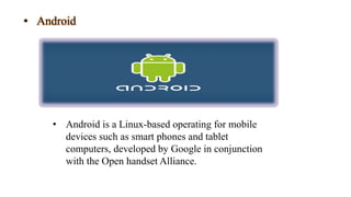 • Android
• Android is a Linux-based operating for mobile
devices such as smart phones and tablet
computers, developed by Google in conjunction
with the Open handset Alliance.
 