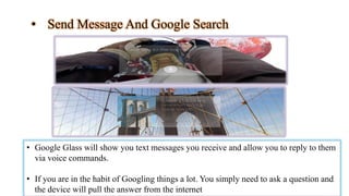 • Send Message And Google Search
• Google Glass will show you text messages you receive and allow you to reply to them
via voice commands.
• If you are in the habit of Googling things a lot. You simply need to ask a question and
the device will pull the answer from the internet
 