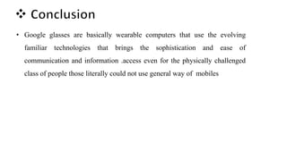 • Google glasses are basically wearable computers that use the evolving
familiar technologies that brings the sophistication and ease of
communication and information .access even for the physically challenged
class of people those literally could not use general way of mobiles
 