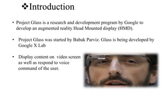 Introduction
• Project Glass is a research and development program by Google to
develop an augmented reality Head Mounted display (HMD).
• Project Glass was started by Babak Parviz. Glass is being developed by
Google X Lab
• Display content on video screen
as well as respond to voice
command of the user.
 