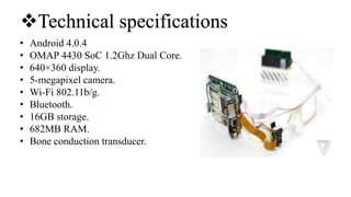 • Android 4.0.4
• OMAP 4430 SoC 1.2Ghz Dual Core.
• 640×360 display.
• 5-megapixel camera.
• Wi-Fi 802.11b/g.
• Bluetooth.
• 16GB storage.
• 682MB RAM.
• Bone conduction transducer.
Technical specifications
 
