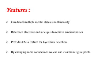 Features :
 Can detect multiple mental states simultaneously
 Reference electrode on Ear clip is to remove ambient noises
 Provides EMG feature for Eye Blink detection
 By changing some connections we can use it as brain figure prints.
 