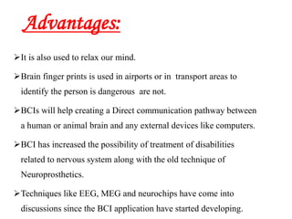 Advantages:
It is also used to relax our mind.
Brain finger prints is used in airports or in transport areas to
identify the person is dangerous are not.
BCIs will help creating a Direct communication pathway between
a human or animal brain and any external devices like computers.
BCI has increased the possibility of treatment of disabilities
related to nervous system along with the old technique of
Neuroprosthetics.
Techniques like EEG, MEG and neurochips have come into
discussions since the BCI application have started developing.
 