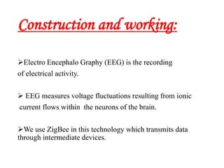 Construction and working:
Electro Encephalo Graphy (EEG) is the recording
of electrical activity.
 EEG measures voltage fluctuations resulting from ionic
current flows within the neurons of the brain.
We use ZigBee in this technology which transmits data
through intermediate devices.
 