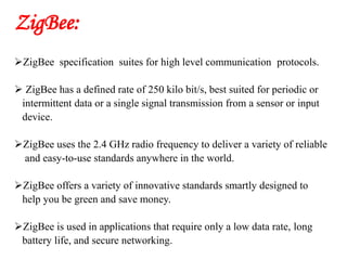 ZigBee:
ZigBee specification suites for high level communication protocols.
 ZigBee has a defined rate of 250 kilo bit/s, best suited for periodic or
intermittent data or a single signal transmission from a sensor or input
device.
ZigBee uses the 2.4 GHz radio frequency to deliver a variety of reliable
and easy-to-use standards anywhere in the world.
ZigBee offers a variety of innovative standards smartly designed to
help you be green and save money.
ZigBee is used in applications that require only a low data rate, long
battery life, and secure networking.
 