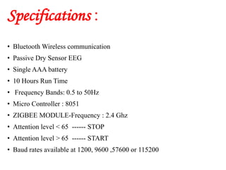 Specifications :
• Bluetooth Wireless communication
• Passive Dry Sensor EEG
• Single AAA battery
• 10 Hours Run Time
• Frequency Bands: 0.5 to 50Hz
• Micro Controller : 8051
• ZIGBEE MODULE-Frequency : 2.4 Ghz
• Attention level < 65 ------ STOP
• Attention level > 65 ------ START
• Baud rates available at 1200, 9600 ,57600 or 115200
 