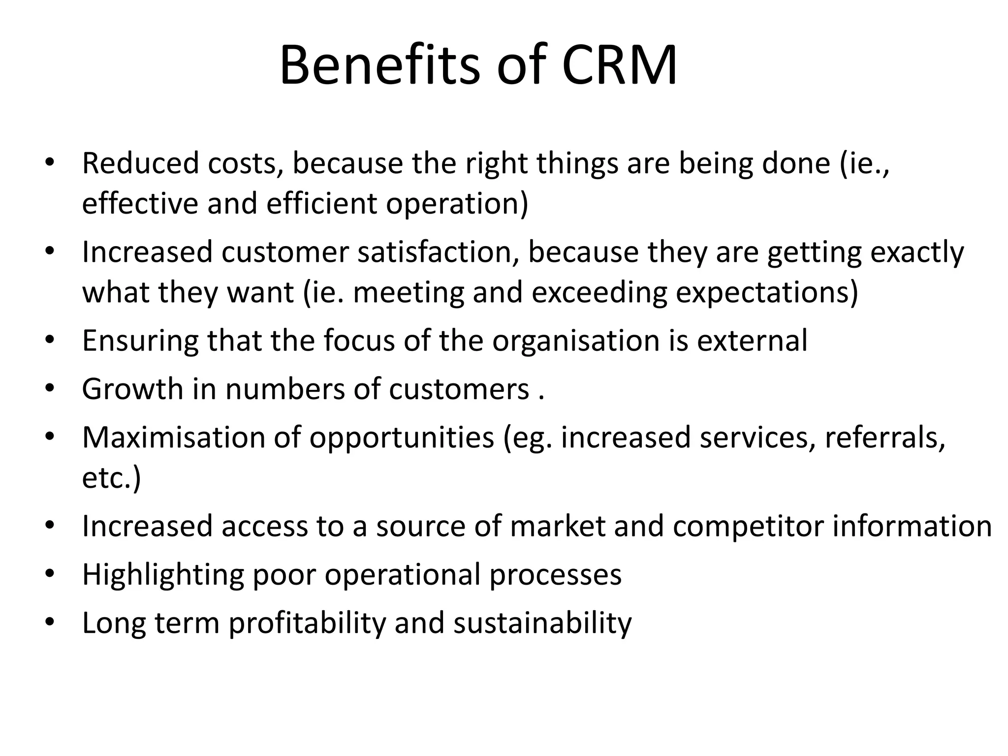 Benefits of CRM
• Reduced costs, because the right things are being done (ie.,
effective and efficient operation)
• Increased customer satisfaction, because they are getting exactly
what they want (ie. meeting and exceeding expectations)
• Ensuring that the focus of the organisation is external
• Growth in numbers of customers .
• Maximisation of opportunities (eg. increased services, referrals,
etc.)
• Increased access to a source of market and competitor information
• Highlighting poor operational processes
• Long term profitability and sustainability
 