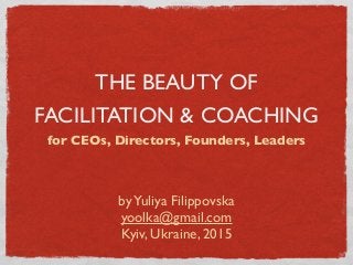 THE BEAUTY OF
FACILITATION & COACHING
for CEOs, Directors, Founders, Leaders
byYuliya Filippovska
yoolka@gmail.com
Kyiv, Ukraine, 2015
 
