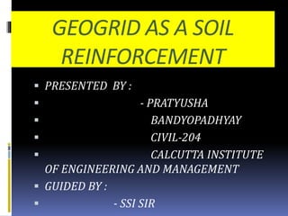 GEOGRID AS A SOIL
REINFORCEMENT
 PRESENTED BY :
 - PRATYUSHA
 BANDYOPADHYAY
 CIVIL-204
 CALCUTTA INSTITUTE
OF ENGINEERING AND MANAGEMENT
 GUIDED BY :
 - SSI SIR
 
