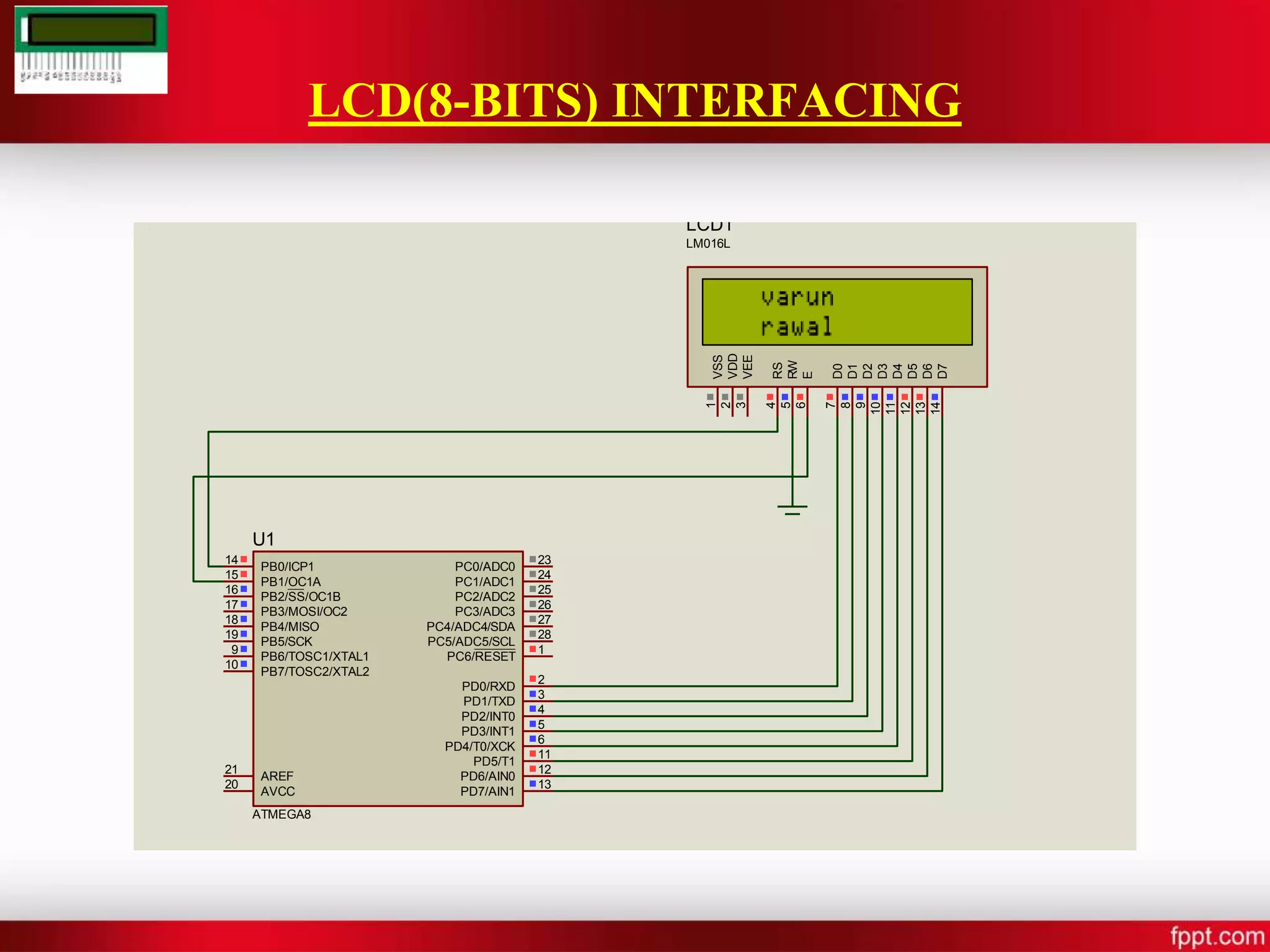 LCD(8-BITS) INTERFACING
D7
14
D6
13
D5
12
D4
11
D3
10
D2
9
D1
8
D0
7
E
6
RW
5
RS
4
VSS
1
VDD
2
VEE
3
LCD1
LM016L
PB0/ICP1
14
PB1/OC1A
15
PB2/SS/OC1B
16
PB3/MOSI/OC2
17
PB4/MISO
18
PB5/SCK
19
PB6/TOSC1/XTAL1
9
PB7/TOSC2/XTAL2
10
PC6/RESET
1
PD0/RXD
2
PD1/TXD
3
PD2/INT0
4
PD3/INT1
5
PD4/T0/XCK
6
PD5/T1
11
PD6/AIN0
12
PD7/AIN1
13
PC0/ADC0
23
PC1/ADC1
24
PC2/ADC2
25
PC3/ADC3
26
PC4/ADC4/SDA
27
PC5/ADC5/SCL
28
AREF
21
AVCC
20
U1
ATMEGA8
 