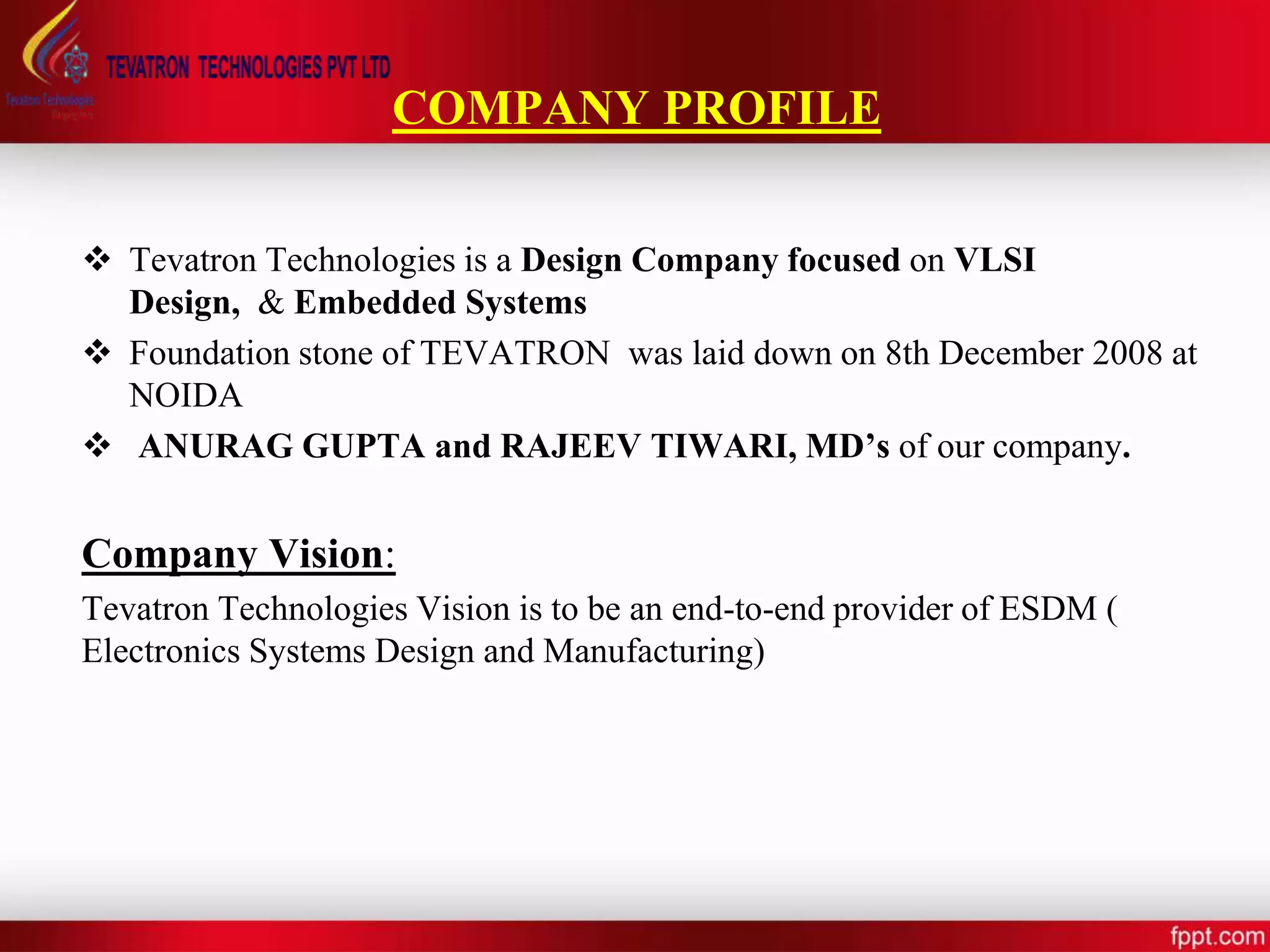 COMPANY PROFILE
 Tevatron Technologies is a Design Company focused on VLSI
Design, & Embedded Systems
 Foundation stone of TEVATRON was laid down on 8th December 2008 at
NOIDA
 ANURAG GUPTA and RAJEEV TIWARI, MD’s of our company.
Company Vision:
Tevatron Technologies Vision is to be an end-to-end provider of ESDM (
Electronics Systems Design and Manufacturing)
 