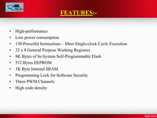 FEATURES:-
• High-performance
• Low power consumption
• 130 Powerful Instructions – Most Single-clock Cycle Execution
• 32 x 8 General Purpose Working Registers
• 8K Bytes of In-System Self-Programmable Flash
• 512 Bytes EEPROM
• 1K Byte Internal SRAM
• Programming Lock for Software Security
• Three PWM Channels
• High code density
• Master/Slave SPI Serial Interface
 