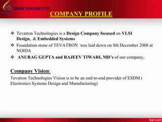 COMPANY PROFILE
 Tevatron Technologies is a Design Company focused on VLSI
Design, & Embedded Systems
 Foundation stone of TEVATRON was laid down on 8th December 2008 at
NOIDA
 ANURAG GUPTA and RAJEEV TIWARI, MD’s of our company.
Company Vision:
Tevatron Technologies Vision is to be an end-to-end provider of ESDM (
Electronics Systems Design and Manufacturing)
 