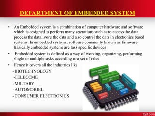 DEPARTMENT OF EMBEDDED SYSTEM
• An Embedded system is a combination of computer hardware and software
which is designed to perform many operations such as to access the data,
process the data, store the data and also control the data in electronics based
systems. In embedded systems, software commonly known as firmware
Basically embedded systems are task specific devices
• Embedded system is defined as a way of working, organizing, performing
single or multiple tasks according to a set of rules
• Hence it covers all the industries like
- BIOTECHNOLOGY
-TELECOME
- MILTARY
- AUTOMOBIEL
- CONSUMER ELECTRONICS
 