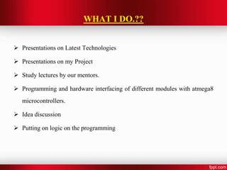 WHAT I DO.??
 Presentations on Latest Technologies
 Presentations on my Project
 Study lectures by our mentors.
 Programming and hardware interfacing of different modules with atmega8
microcontrollers.
 Idea discussion
 Putting on logic on the programming
 