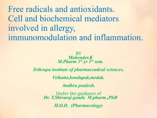 Free radicals and antioxidants.
Cell and biochemical mediators
involved in allergy,
immunomodulation and inflammation.
BY
Mahender.K
M.Pharm 1st yr 1st sem.
Srikrupa institute of pharmaceutical sciences,
Velkatta,kondapak,medak.
Andhra pradesh.
Under the guidance of
Dr. T.Shivaraj gouda M.pharm.,PhD
H.O.D. (Pharmacology)
 