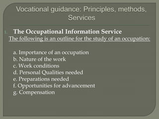 1. The Occupational Information Service
The following is an outline for the study of an occupation:
a. Importance of an occupation
b. Nature of the work
c. Work conditions
d. Personal Qualities needed
e. Preparations needed
f. Opportunities for advancement
g. Compensation
 