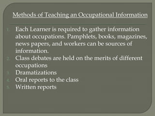 Methods of Teaching an Occupational Information
1. Each Learner is required to gather information
about occupations. Pamphlets, books, magazines,
news papers, and workers can be sources of
information.
2. Class debates are held on the merits of different
occupations
3. Dramatizations
4. Oral reports to the class
5. Written reports
 