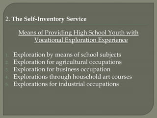 2. The Self-Inventory Service
Means of Providing High School Youth with
Vocational Exploration Experience
1. Exploration by means of school subjects
2. Exploration for agricultural occupations
3. Exploration for business occupation
4. Explorations through household art courses
5. Explorations for industrial occupations
 