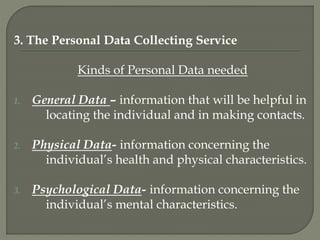 3. The Personal Data Collecting Service
Kinds of Personal Data needed
1. General Data – information that will be helpful in
locating the individual and in making contacts.
2. Physical Data- information concerning the
individual’s health and physical characteristics.
3. Psychological Data- information concerning the
individual’s mental characteristics.
 