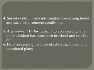 4. Social environment- information concerning home
and social environment conditions.
5. Achievement Data- information concerning what
the individual has done both in school and outside
of it.
6. Data concerning the individual’s educational and
vocational plans.
 
