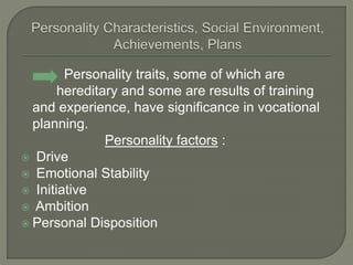 Personality traits, some of which are
hereditary and some are results of training
and experience, have significance in vocational
planning.
Personality factors :
 Drive
 Emotional Stability
 Initiative
 Ambition
 Personal Disposition
 