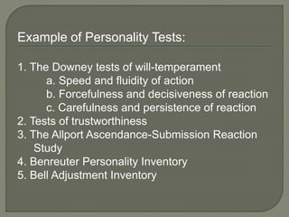 Example of Personality Tests:
1. The Downey tests of will-temperament
a. Speed and fluidity of action
b. Forcefulness and decisiveness of reaction
c. Carefulness and persistence of reaction
2. Tests of trustworthiness
3. The Allport Ascendance-Submission Reaction
Study
4. Benreuter Personality Inventory
5. Bell Adjustment Inventory
 