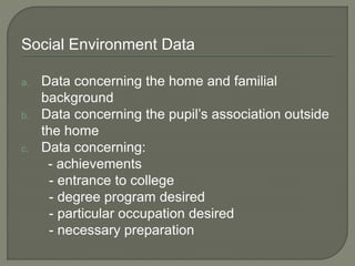 Social Environment Data
a. Data concerning the home and familial
background
b. Data concerning the pupil’s association outside
the home
c. Data concerning:
- achievements
- entrance to college
- degree program desired
- particular occupation desired
- necessary preparation
 