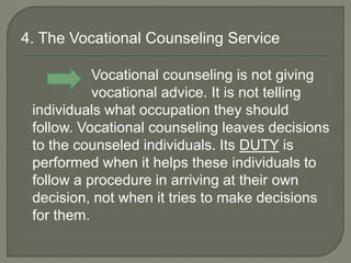 4. The Vocational Counseling Service
Vocational counseling is not giving
vocational advice. It is not telling
individuals what occupation they should
follow. Vocational counseling leaves decisions
to the counseled individuals. Its DUTY is
performed when it helps these individuals to
follow a procedure in arriving at their own
decision, not when it tries to make decisions
for them.
 