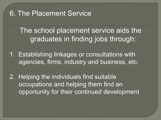 6. The Placement Service
The school placement service aids the
graduates in finding jobs through:
1. Establishing linkages or consultations with
agencies, firms, industry and business, etc.
2. Helping the individuals find suitable
occupations and helping them find an
opportunity for their continued development
 