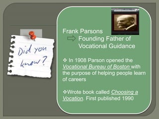Frank Parsons
Founding Father of
Vocational Guidance
 In 1908 Parson opened the
Vocational Bureau of Boston with
the purpose of helping people learn
of careers
Wrote book called Choosing a
Vocation. First published 1990
 
