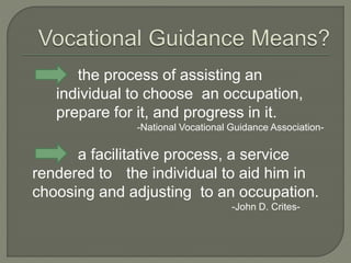 the process of assisting an
individual to choose an occupation,
prepare for it, and progress in it.
-National Vocational Guidance Association-
a facilitative process, a service
rendered to the individual to aid him in
choosing and adjusting to an occupation.
-John D. Crites-
 