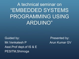 A technical seminar on
“EMBEDDED SYSTEMS
PROGRAMMING USING
ARDUINO”
Guided by: Presented by:
Mr.Venkatesh P Arun Kumar GV
Asst.Prof dept.of IS & E
PESITM,Shimoga
 