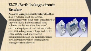 An earth leakage circuit breaker (ELCB) is
a safety device used in electrical
installations with high earth impedance to
prevent shock. It detects small stray
voltages on the metal enclosures of
electrical equipment, and interrupts the
circuit if a dangerous voltage is detected.
Once widely used, more recent
installations instead use residual current
circuit breakers which instead detect
leakage current directly.
ELCB-Earth leakage circuit
Breaker
 